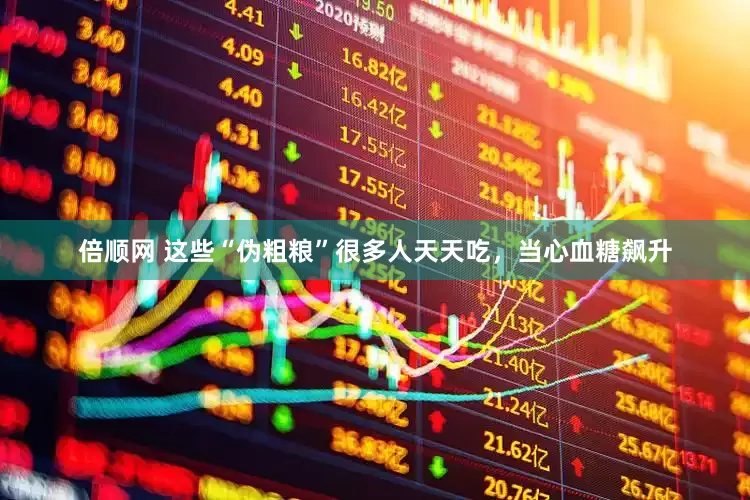 倍顺网 这些“伪粗粮”很多人天天吃，当心血糖飙升