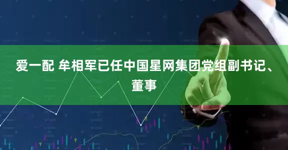 爱一配 牟相军已任中国星网集团党组副书记、董事