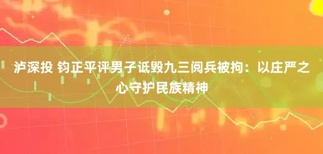 泸深投 钧正平评男子诋毁九三阅兵被拘：以庄严之心守护民族精神