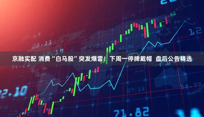 京融实配 消费“白马股”突发爆雷！下周一停牌戴帽  盘后公告精选