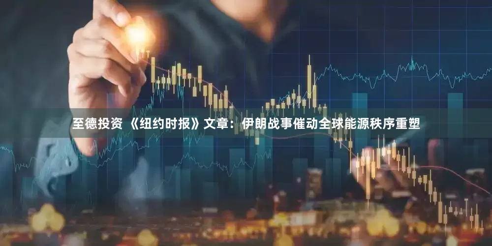 至德投资 《纽约时报》文章：伊朗战事催动全球能源秩序重塑
